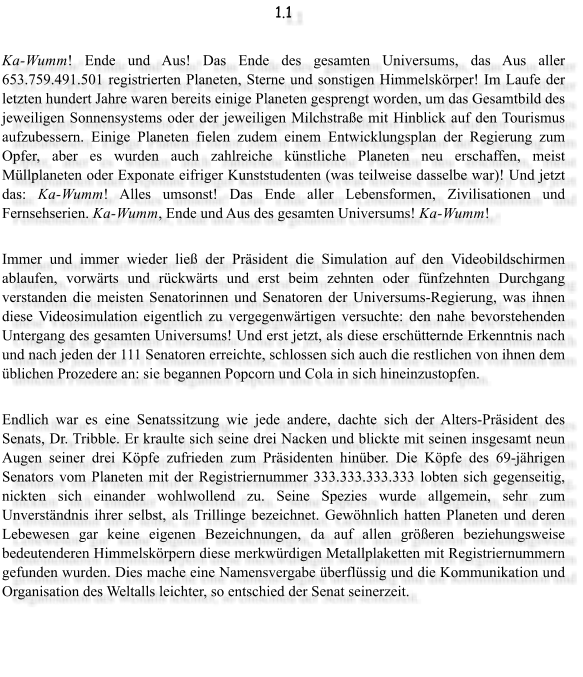 1.1  Ka-Wumm! Ende und Aus! Das Ende des gesamten Universums, das Aus aller 653.759.491.501 registrierten Planeten, Sterne und sonstigen Himmelsk�rper! Im Laufe der letzten hundert Jahre waren bereits einige Planeten gesprengt worden, um das Gesamtbild des jeweiligen Sonnensystems oder der jeweiligen Milchstra�e mit Hinblick auf den Tourismus aufzubessern. Einige Planeten fielen zudem einem Entwicklungsplan der Regierung zum Opfer, aber es wurden auch zahlreiche k�nstliche Planeten neu erschaffen, meist M�llplaneten oder Exponate eifriger Kunststudenten (was teilweise dasselbe war)! Und jetzt das: Ka-Wumm! Alles umsonst! Das Ende aller Lebensformen, Zivilisationen und Fernsehserien. Ka-Wumm, Ende und Aus des gesamten Universums! Ka-Wumm!  Immer und immer wieder lie� der Pr�sident die Simulation auf den Videobildschirmen ablaufen, vorw�rts und r�ckw�rts und erst beim zehnten oder f�nfzehnten Durchgang verstanden die meisten Senatorinnen und Senatoren der Universums-Regierung, was ihnen diese Videosimulation eigentlich zu vergegenw�rtigen versuchte: den nahe bevorstehenden Untergang des gesamten Universums! Und erst jetzt, als diese ersch�tternde Erkenntnis nach und nach jeden der 111 Senatoren erreichte, schlossen sich auch die restlichen von ihnen dem �blichen Prozedere an: sie begannen Popcorn und Cola in sich hineinzustopfen.   Endlich war es eine Senatssitzung wie jede andere, dachte sich der Alters-Pr�sident des Senats, Dr. Tribble. Er kraulte sich seine drei Nacken und blickte mit seinen insgesamt neun Augen seiner drei K�pfe zufrieden zum Pr�sidenten hin�ber. Die K�pfe des 69-j�hrigen Senators vom Planeten mit der Registriernummer 333.333.333.333 lobten sich gegenseitig, nickten sich einander wohlwollend zu. Seine Spezies wurde allgemein, sehr zum Unverst�ndnis ihrer selbst, als Trillinge bezeichnet. Gew�hnlich hatten Planeten und deren Lebewesen gar keine eigenen Bezeichnungen, da auf allen gr��eren beziehungsweise bedeutenderen Himmelsk�rpern diese merkw�rdigen Metallplaketten mit Registriernummern gefunden wurden. Dies mache eine Namensvergabe �berfl�ssig und die Kommunikation und Organisation des Weltalls leichter, so entschied der Senat seinerzeit.