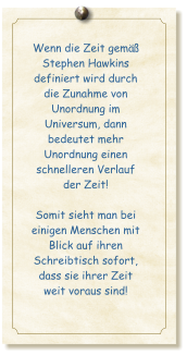 Wenn die Zeit gem�� Stephen Hawkins definiert wird durch die Zunahme von Unordnung im Universum, dann bedeutet mehr Unordnung einen schnelleren Verlauf der Zeit!  Somit sieht man bei einigen Menschen mit Blick auf ihren Schreibtisch sofort, dass sie ihrer Zeit weit voraus sind!